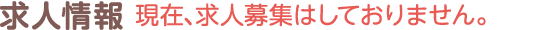 求人情報｜現在、求人募集はしておりません。